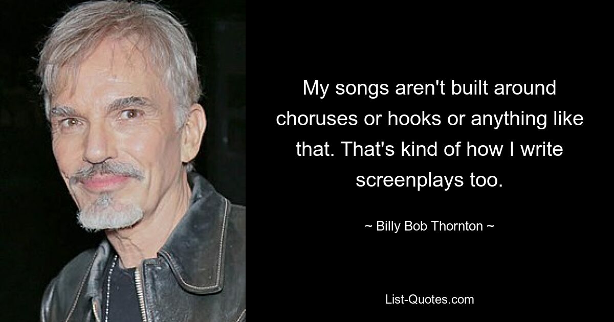 My songs aren't built around choruses or hooks or anything like that. That's kind of how I write screenplays too. — © Billy Bob Thornton