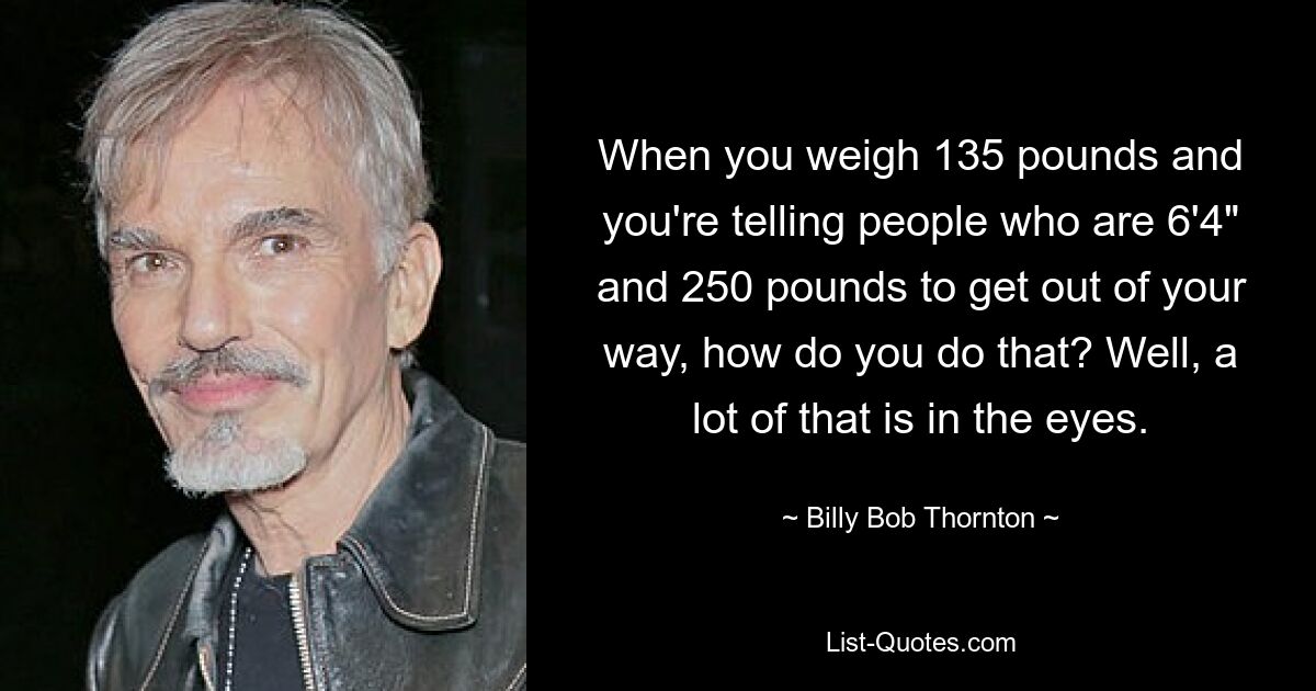 When you weigh 135 pounds and you're telling people who are 6'4" and 250 pounds to get out of your way, how do you do that? Well, a lot of that is in the eyes. — © Billy Bob Thornton