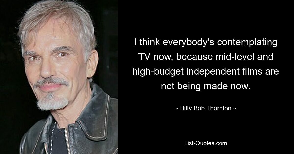 I think everybody's contemplating TV now, because mid-level and high-budget independent films are not being made now. — © Billy Bob Thornton