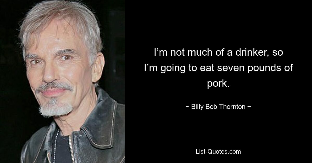 I’m not much of a drinker, so I’m going to eat seven pounds of pork. — © Billy Bob Thornton