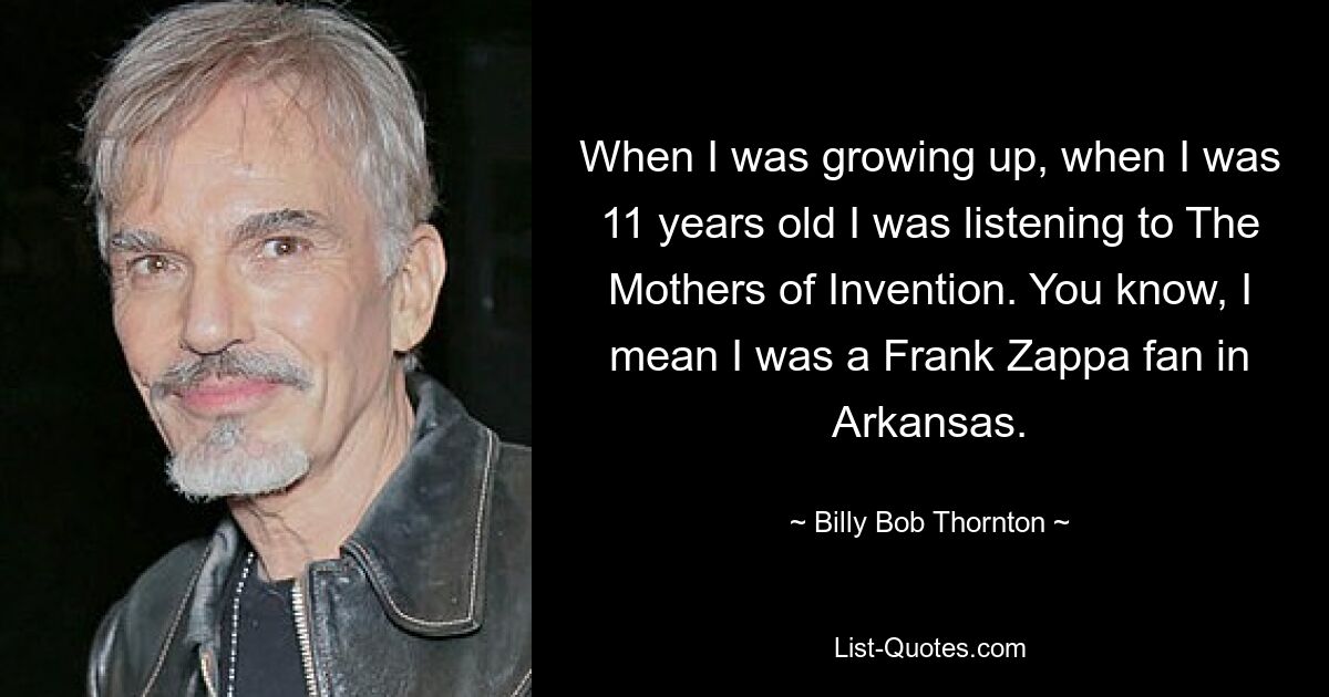 When I was growing up, when I was 11 years old I was listening to The Mothers of Invention. You know, I mean I was a Frank Zappa fan in Arkansas. — © Billy Bob Thornton