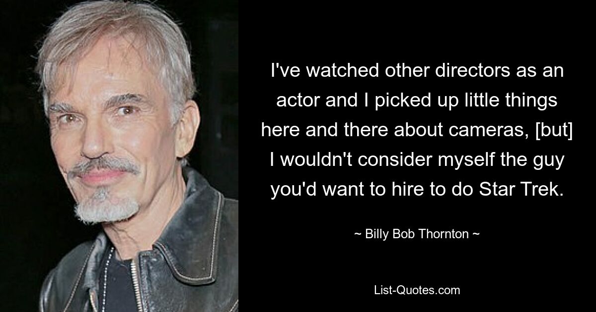 I've watched other directors as an actor and I picked up little things here and there about cameras, [but] I wouldn't consider myself the guy you'd want to hire to do Star Trek. — © Billy Bob Thornton