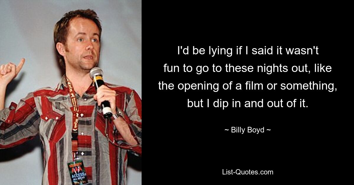 I'd be lying if I said it wasn't fun to go to these nights out, like the opening of a film or something, but I dip in and out of it. — © Billy Boyd