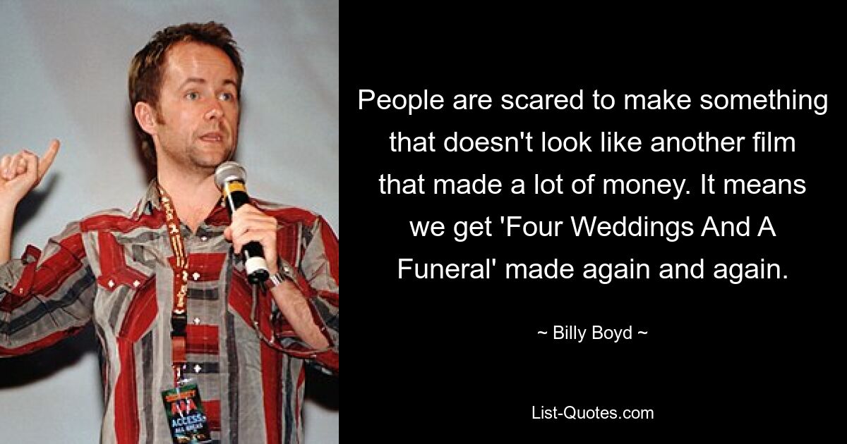 People are scared to make something that doesn't look like another film that made a lot of money. It means we get 'Four Weddings And A Funeral' made again and again. — © Billy Boyd