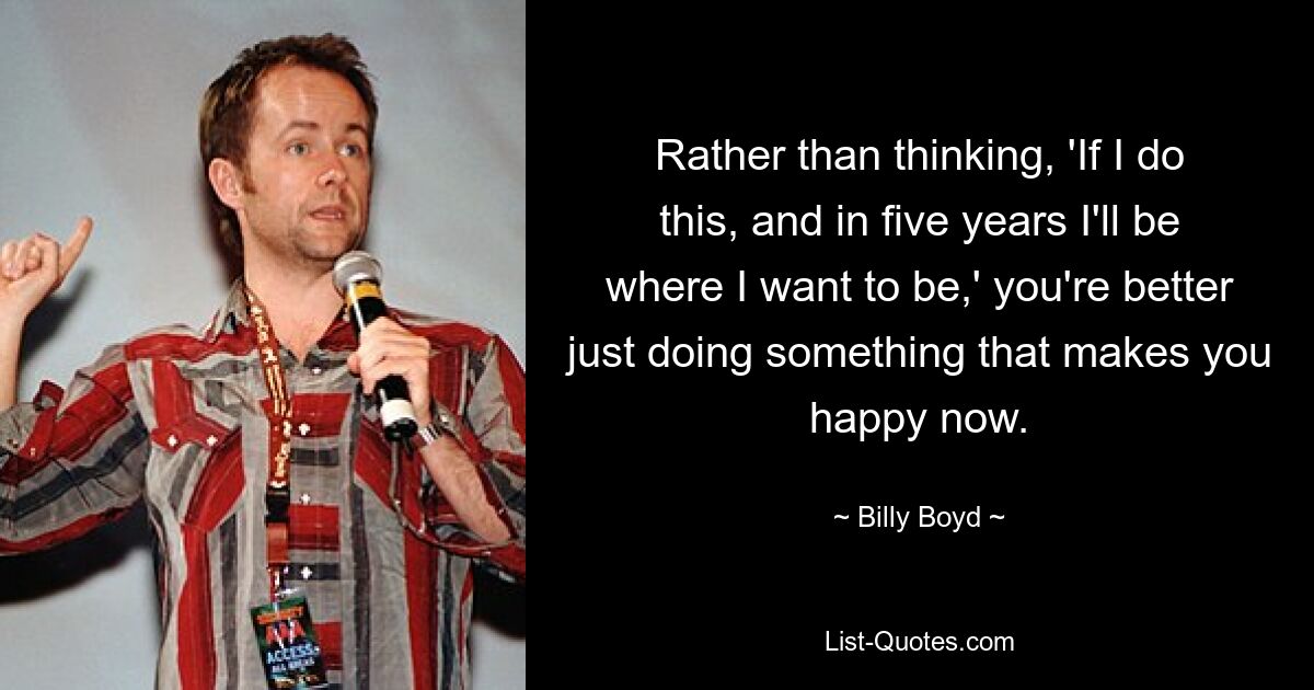 Rather than thinking, 'If I do this, and in five years I'll be where I want to be,' you're better just doing something that makes you happy now. — © Billy Boyd