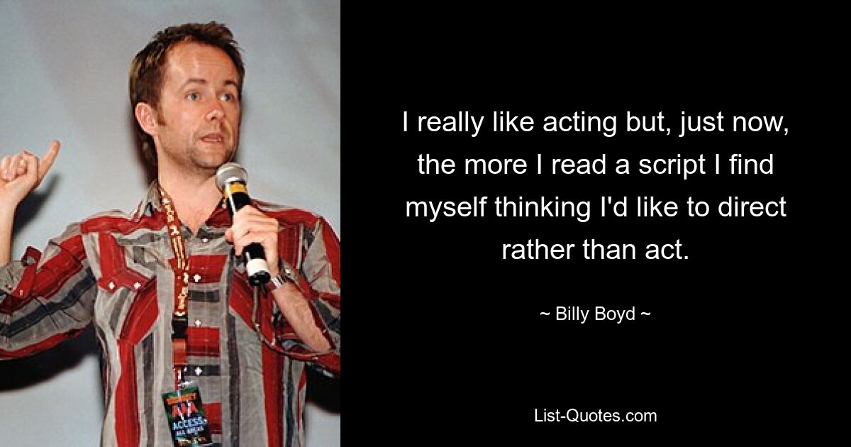 I really like acting but, just now, the more I read a script I find myself thinking I'd like to direct rather than act. — © Billy Boyd