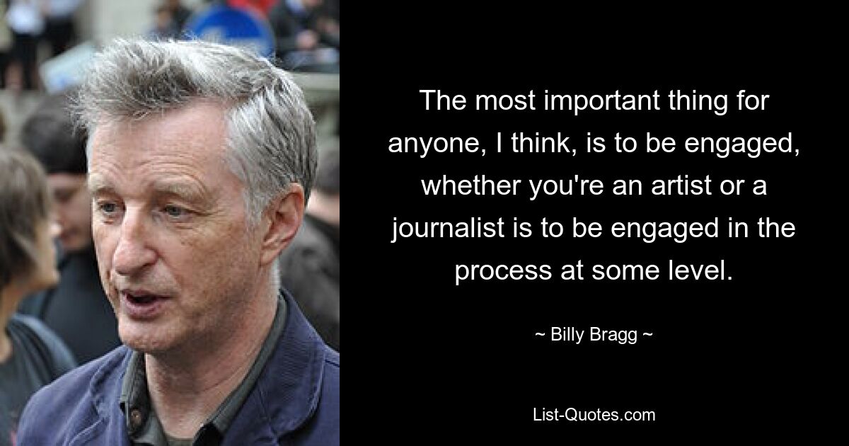 Ich denke, das Wichtigste für jeden ist es, sich zu engagieren, egal ob man Künstler oder Journalist ist, sich auf einer bestimmten Ebene in den Prozess einzubringen. — © Billy Bragg 