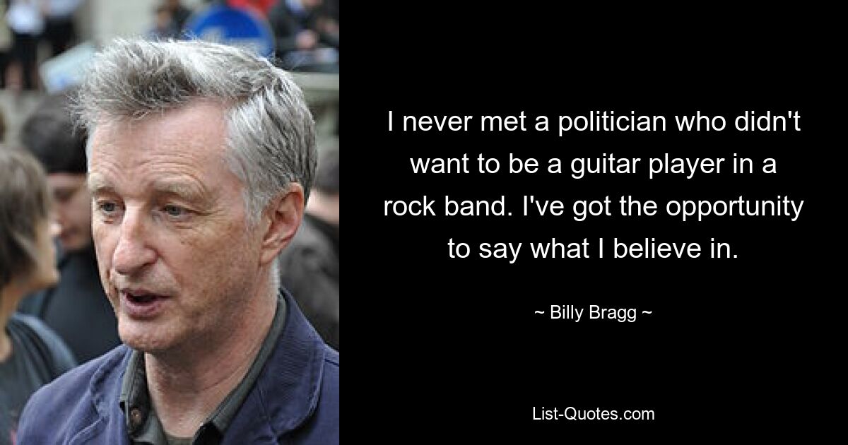 I never met a politician who didn't want to be a guitar player in a rock band. I've got the opportunity to say what I believe in. — © Billy Bragg