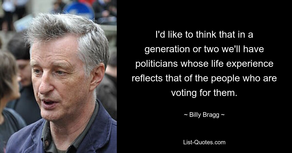 I'd like to think that in a generation or two we'll have politicians whose life experience reflects that of the people who are voting for them. — © Billy Bragg