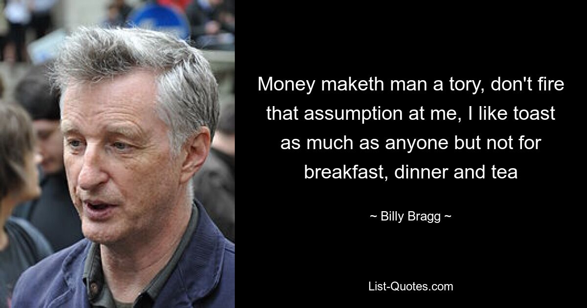 Money maketh man a tory, don't fire that assumption at me, I like toast as much as anyone but not for breakfast, dinner and tea — © Billy Bragg