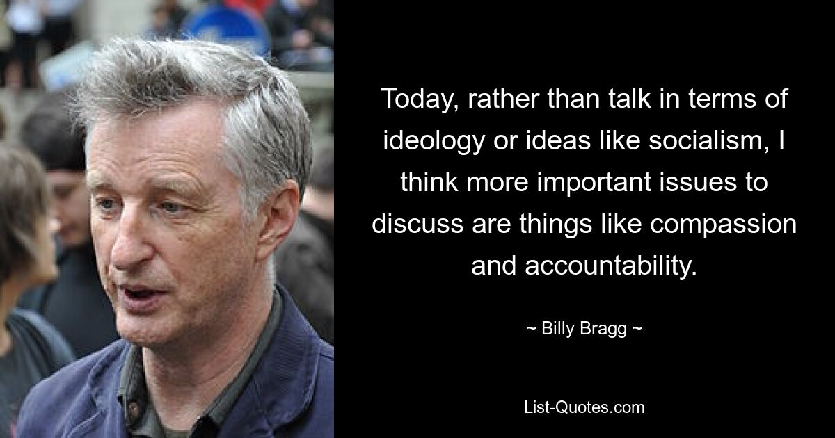 Today, rather than talk in terms of ideology or ideas like socialism, I think more important issues to discuss are things like compassion and accountability. — © Billy Bragg