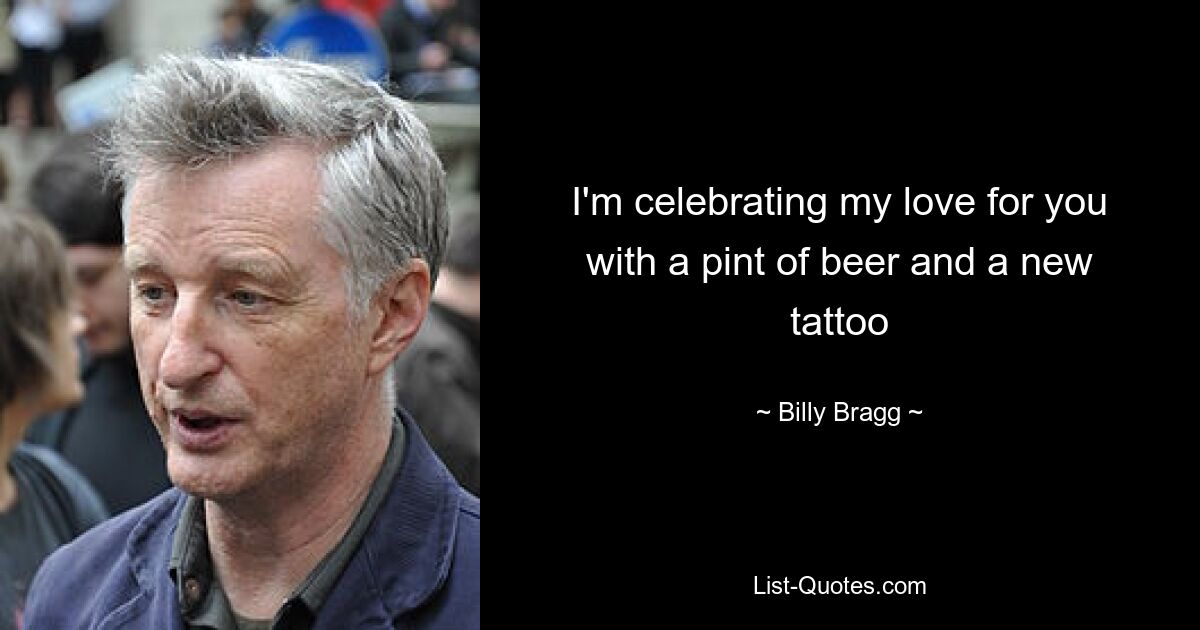 I'm celebrating my love for you with a pint of beer and a new tattoo — © Billy Bragg