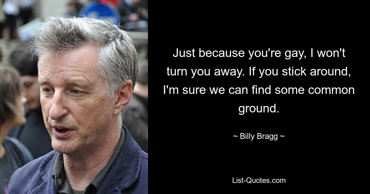 Just because you're gay, I won't turn you away. If you stick around, I'm sure we can find some common ground. — © Billy Bragg