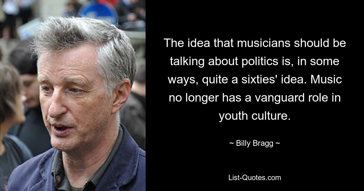 The idea that musicians should be talking about politics is, in some ways, quite a sixties' idea. Music no longer has a vanguard role in youth culture. — © Billy Bragg