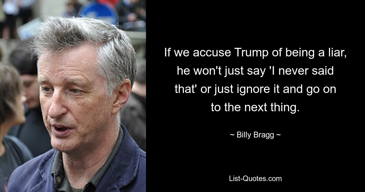 If we accuse Trump of being a liar, he won't just say 'I never said that' or just ignore it and go on to the next thing. — © Billy Bragg