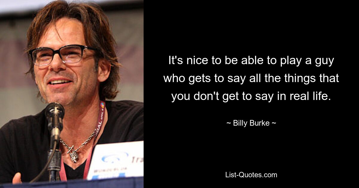 It's nice to be able to play a guy who gets to say all the things that you don't get to say in real life. — © Billy Burke