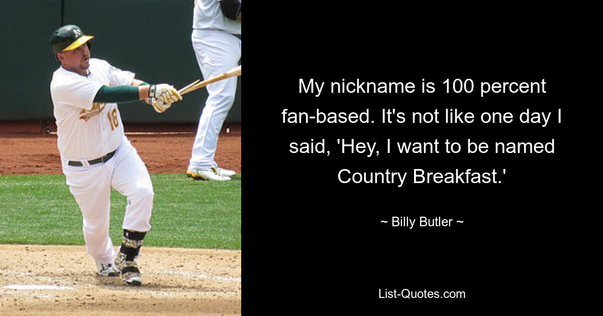 My nickname is 100 percent fan-based. It's not like one day I said, 'Hey, I want to be named Country Breakfast.' — © Billy Butler