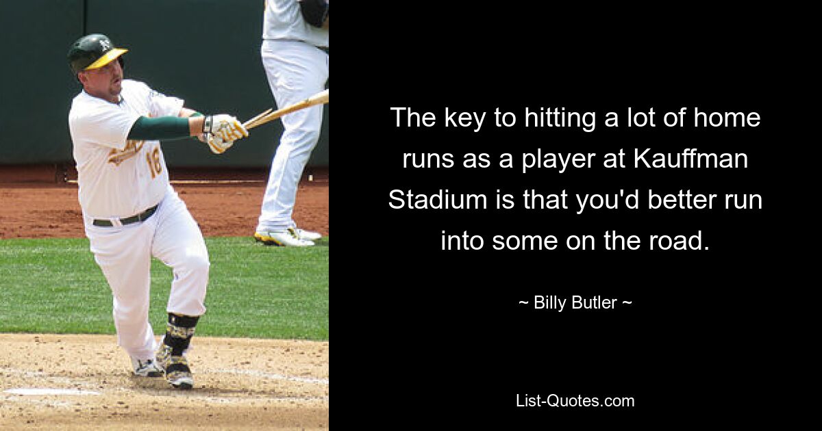 The key to hitting a lot of home runs as a player at Kauffman Stadium is that you'd better run into some on the road. — © Billy Butler