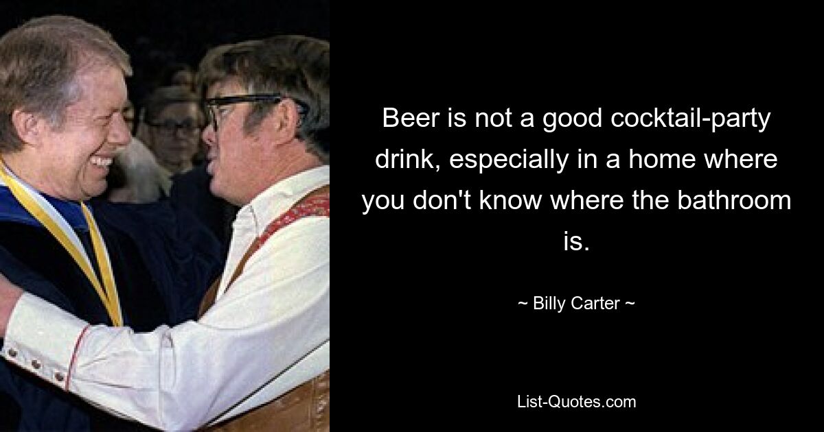 Beer is not a good cocktail-party drink, especially in a home where you don't know where the bathroom is. — © Billy Carter