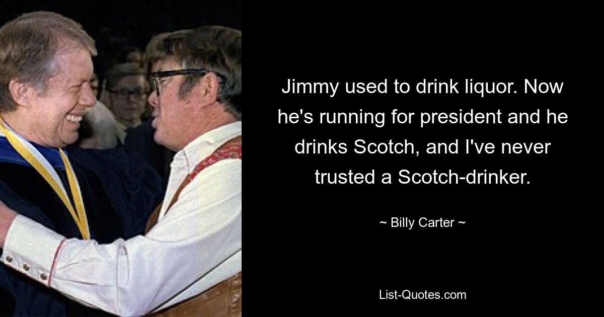 Jimmy used to drink liquor. Now he's running for president and he drinks Scotch, and I've never trusted a Scotch-drinker. — © Billy Carter