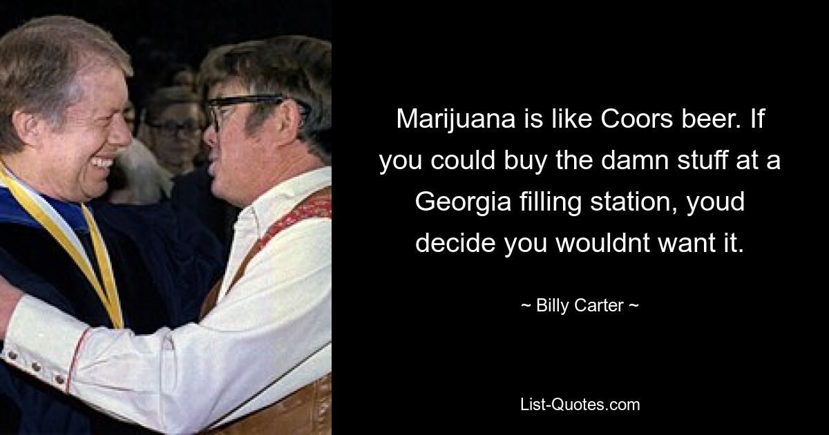 Marijuana is like Coors beer. If you could buy the damn stuff at a Georgia filling station, youd decide you wouldnt want it. — © Billy Carter