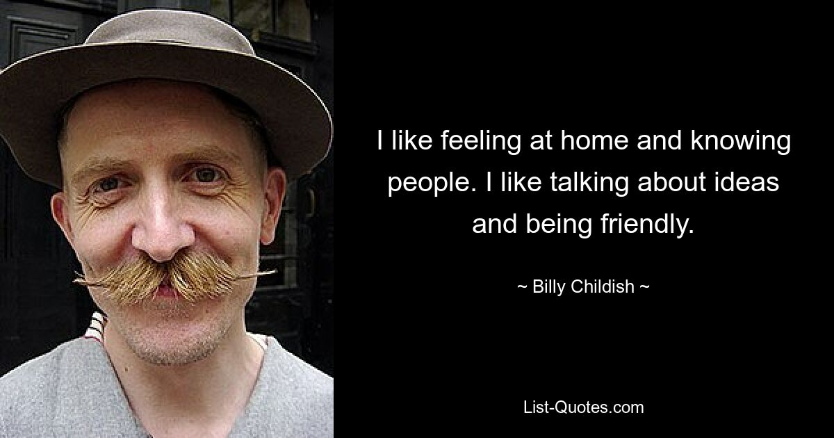 I like feeling at home and knowing people. I like talking about ideas and being friendly. — © Billy Childish