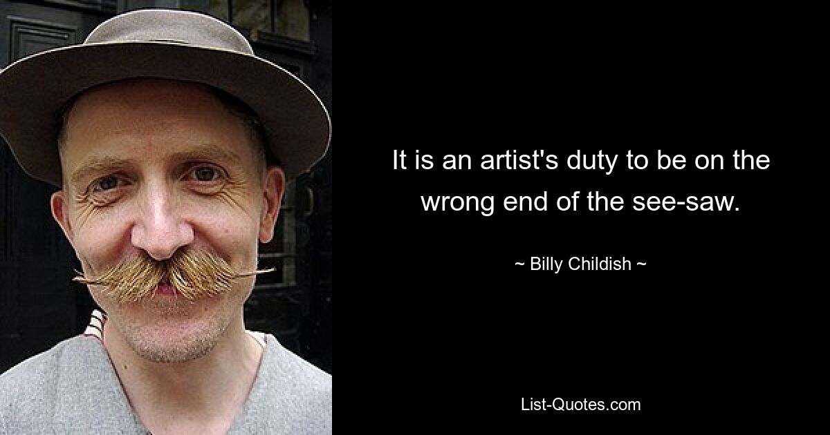 It is an artist's duty to be on the wrong end of the see-saw. — © Billy Childish