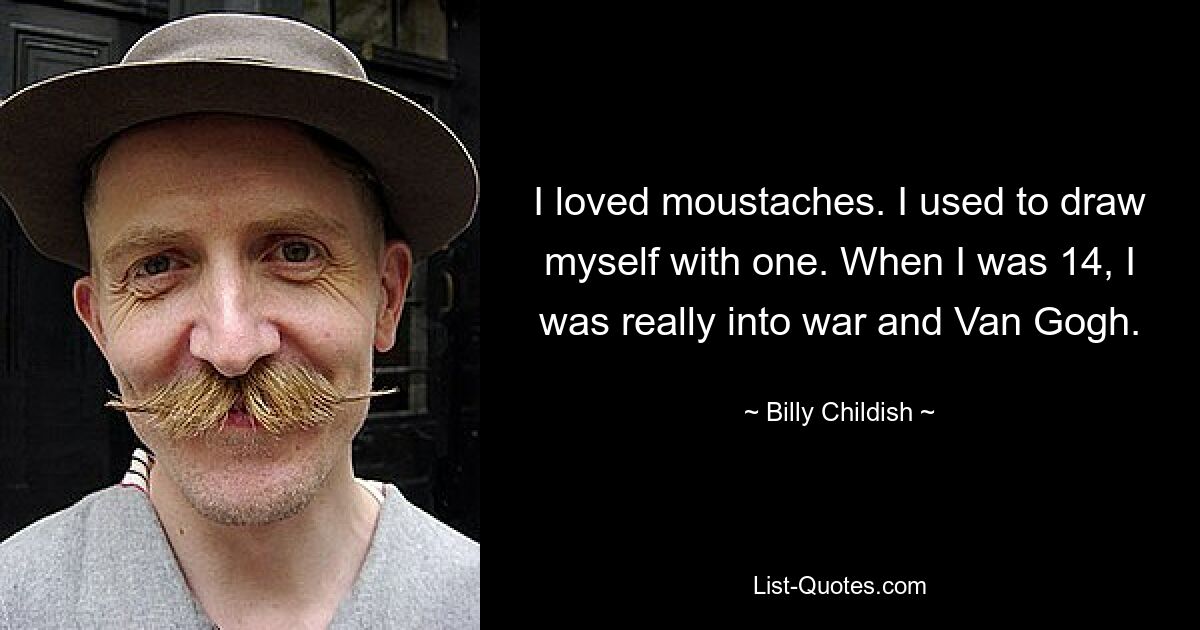 I loved moustaches. I used to draw myself with one. When I was 14, I was really into war and Van Gogh. — © Billy Childish