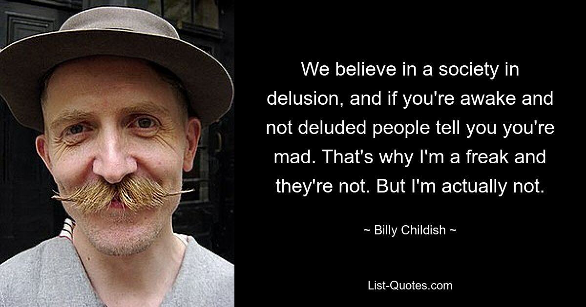 We believe in a society in delusion, and if you're awake and not deluded people tell you you're mad. That's why I'm a freak and they're not. But I'm actually not. — © Billy Childish