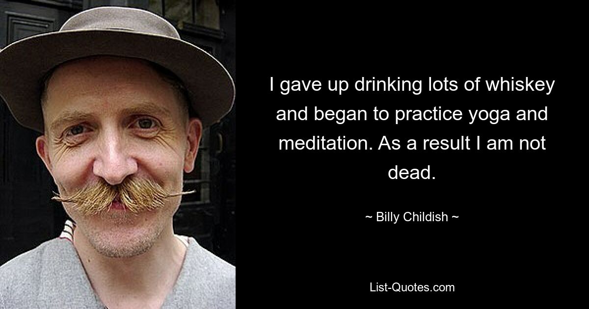 I gave up drinking lots of whiskey and began to practice yoga and meditation. As a result I am not dead. — © Billy Childish