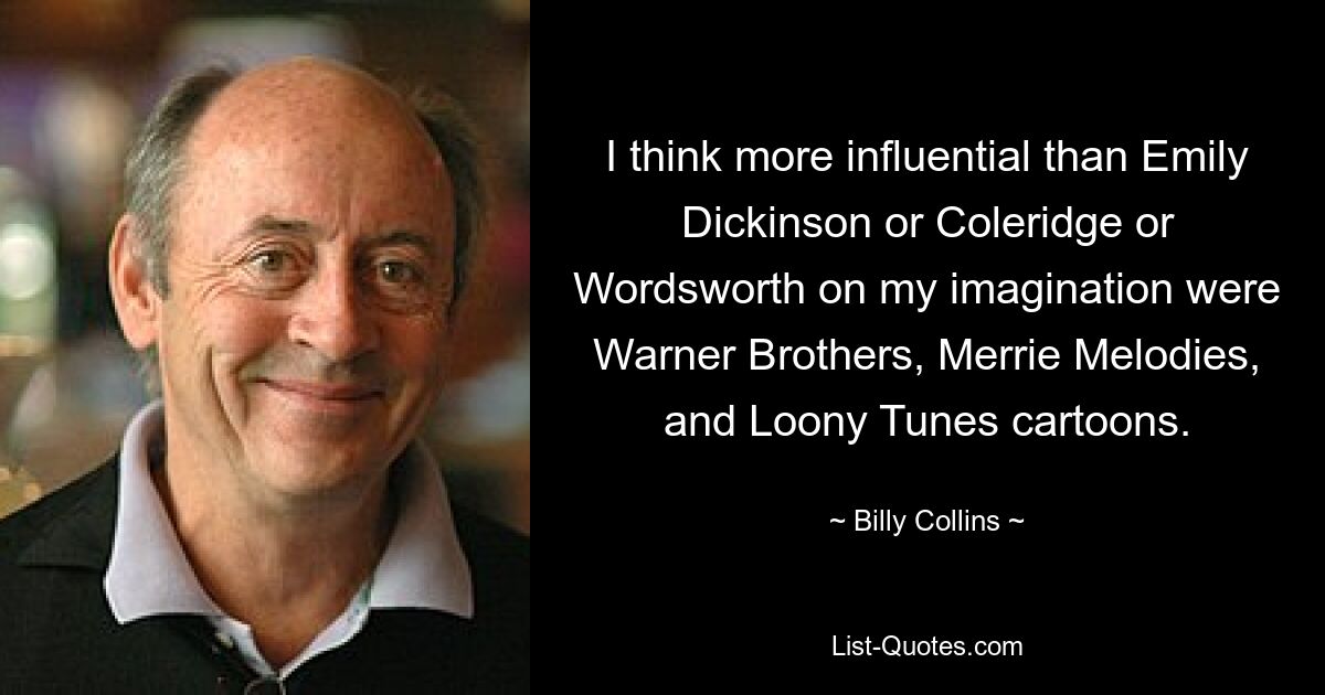 I think more influential than Emily Dickinson or Coleridge or Wordsworth on my imagination were Warner Brothers, Merrie Melodies, and Loony Tunes cartoons. — © Billy Collins