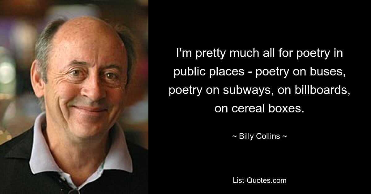 I'm pretty much all for poetry in public places - poetry on buses, poetry on subways, on billboards, on cereal boxes. — © Billy Collins