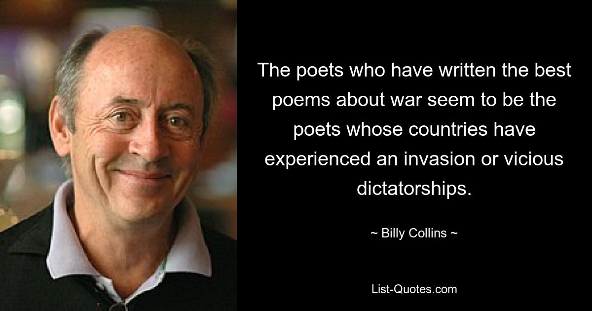 The poets who have written the best poems about war seem to be the poets whose countries have experienced an invasion or vicious dictatorships. — © Billy Collins