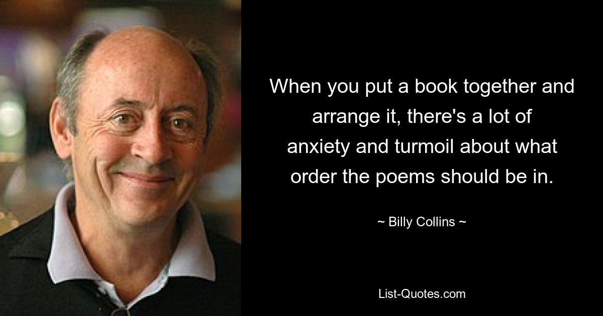 When you put a book together and arrange it, there's a lot of anxiety and turmoil about what order the poems should be in. — © Billy Collins