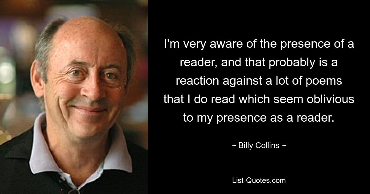 I'm very aware of the presence of a reader, and that probably is a reaction against a lot of poems that I do read which seem oblivious to my presence as a reader. — © Billy Collins