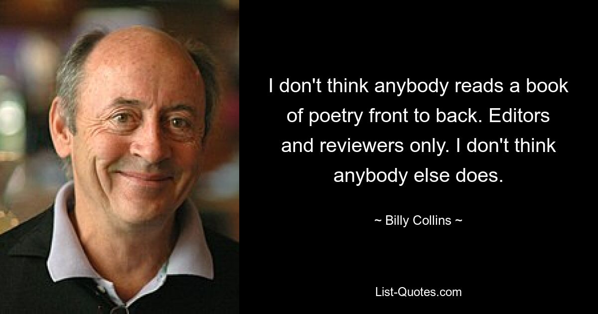 I don't think anybody reads a book of poetry front to back. Editors and reviewers only. I don't think anybody else does. — © Billy Collins