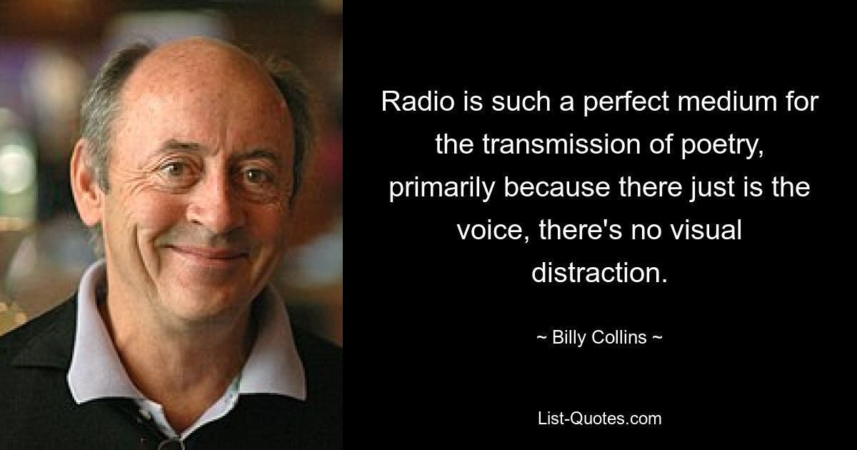 Radio is such a perfect medium for the transmission of poetry, primarily because there just is the voice, there's no visual distraction. — © Billy Collins