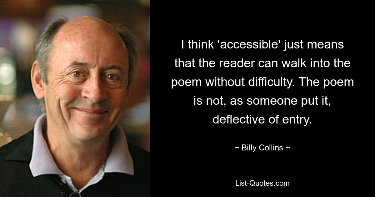 I think 'accessible' just means that the reader can walk into the poem without difficulty. The poem is not, as someone put it, deflective of entry. — © Billy Collins