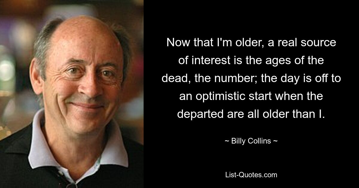 Now that I'm older, a real source of interest is the ages of the dead, the number; the day is off to an optimistic start when the departed are all older than I. — © Billy Collins