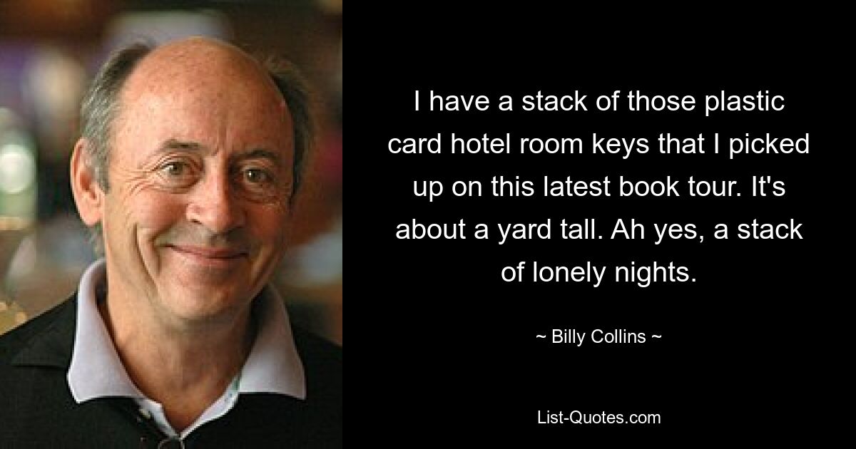 I have a stack of those plastic card hotel room keys that I picked up on this latest book tour. It's about a yard tall. Ah yes, a stack of lonely nights. — © Billy Collins