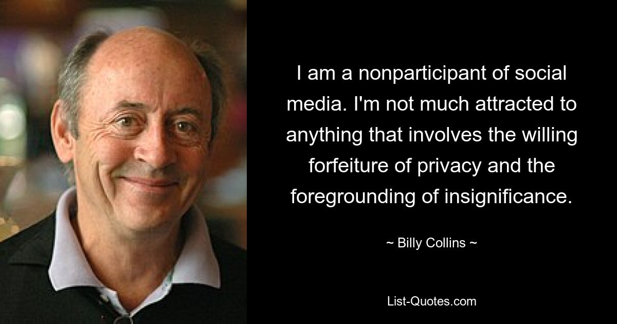 I am a nonparticipant of social media. I'm not much attracted to anything that involves the willing forfeiture of privacy and the foregrounding of insignificance. — © Billy Collins