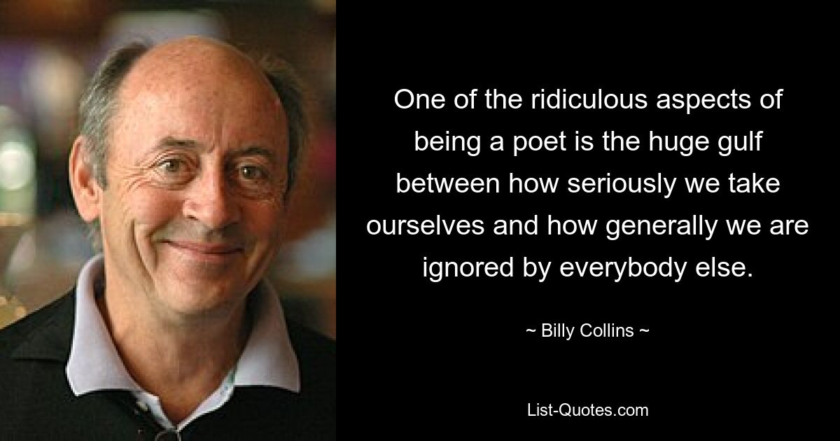 One of the ridiculous aspects of being a poet is the huge gulf between how seriously we take ourselves and how generally we are ignored by everybody else. — © Billy Collins