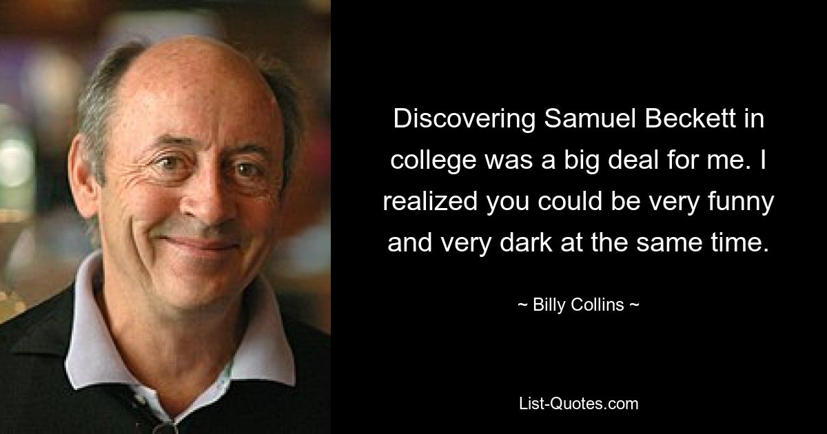 Discovering Samuel Beckett in college was a big deal for me. I realized you could be very funny and very dark at the same time. — © Billy Collins