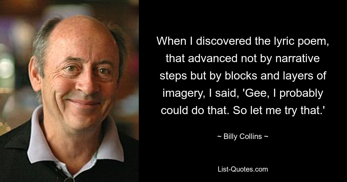 When I discovered the lyric poem, that advanced not by narrative steps but by blocks and layers of imagery, I said, 'Gee, I probably could do that. So let me try that.' — © Billy Collins