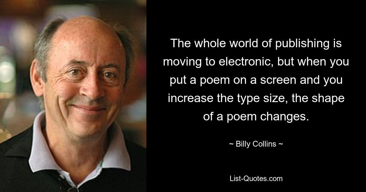 The whole world of publishing is moving to electronic, but when you put a poem on a screen and you increase the type size, the shape of a poem changes. — © Billy Collins