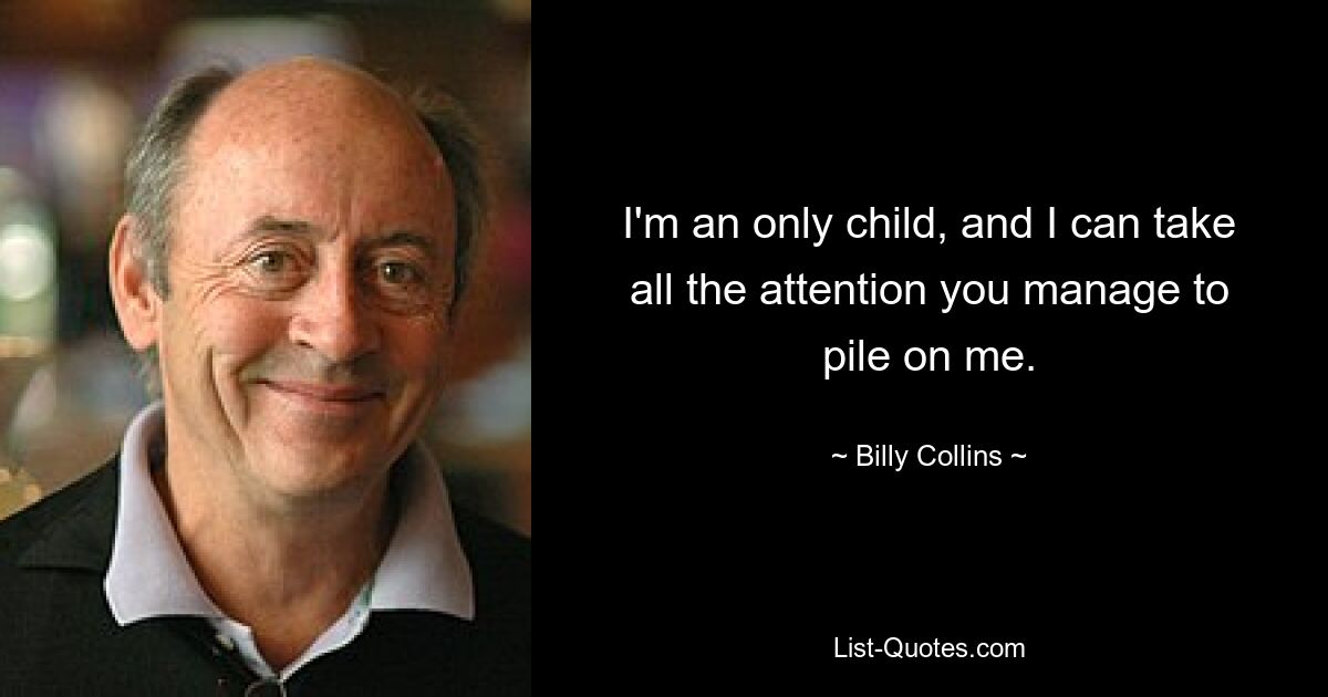 I'm an only child, and I can take all the attention you manage to pile on me. — © Billy Collins