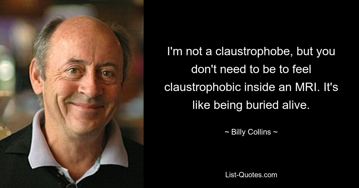 I'm not a claustrophobe, but you don't need to be to feel claustrophobic inside an MRI. It's like being buried alive. — © Billy Collins