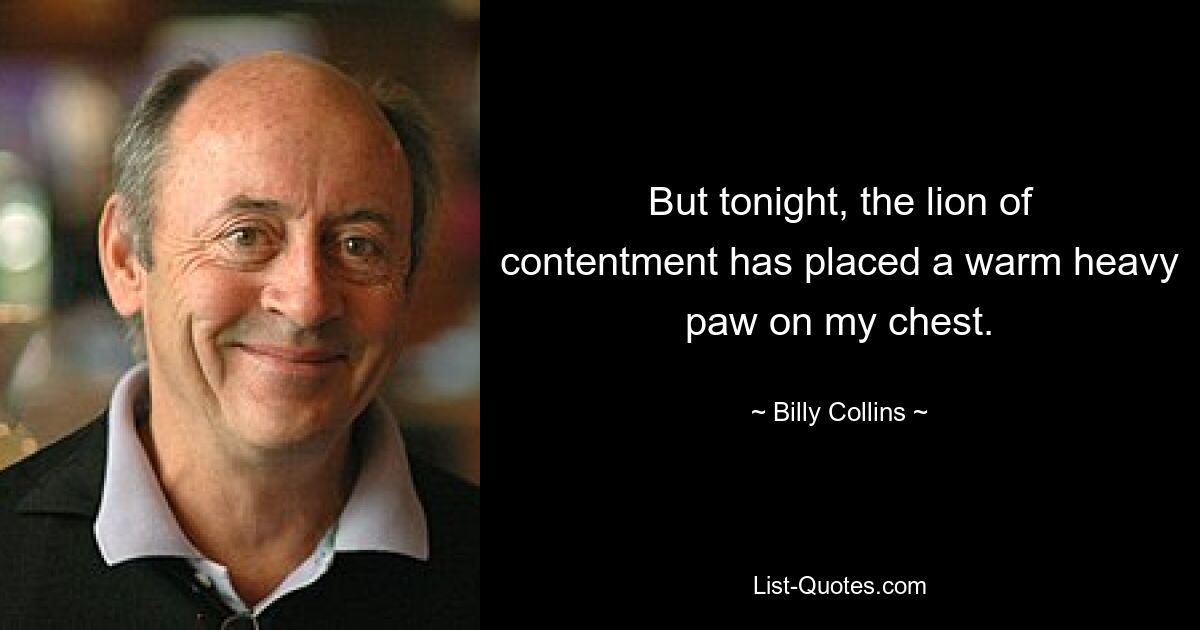 But tonight, the lion of contentment has placed a warm heavy paw on my chest. — © Billy Collins