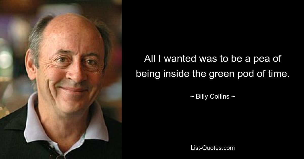 All I wanted was to be a pea of being inside the green pod of time. — © Billy Collins