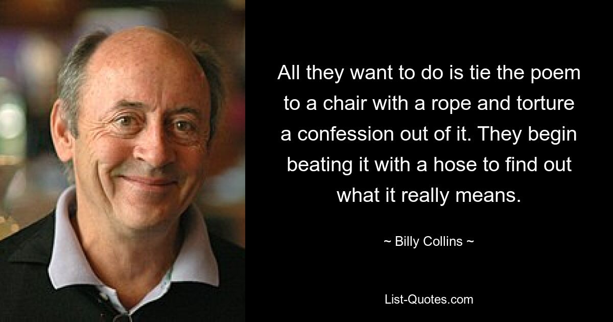 All they want to do is tie the poem to a chair with a rope and torture a confession out of it. They begin beating it with a hose to find out what it really means. — © Billy Collins